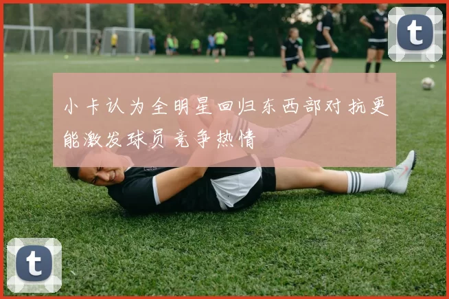 小卡认为全明星回归东西部对抗更能激发球员竞争热情