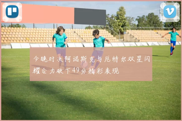今晚对决阿诺斯克与厄特尔双星闪耀合力砍下49分精彩表现