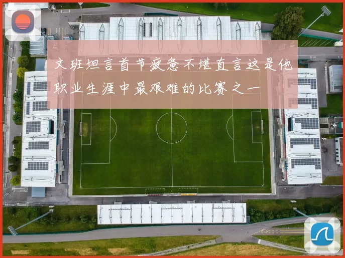 文班坦言首节疲惫不堪直言这是他职业生涯中最艰难的比赛之一