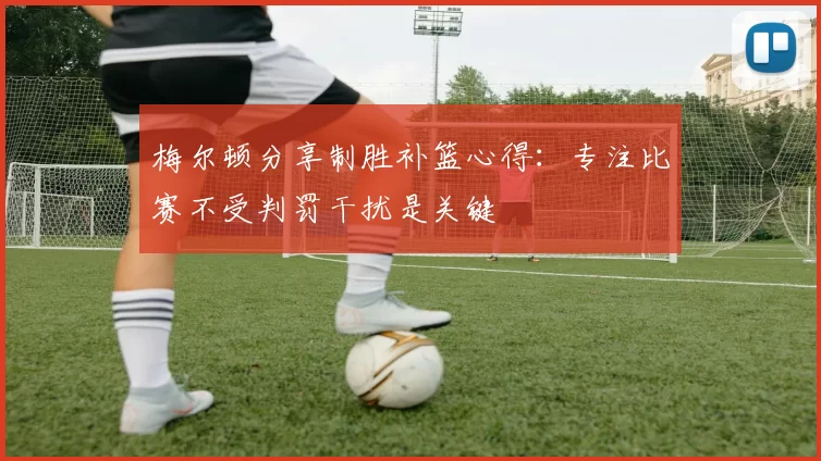 梅尔顿分享制胜补篮心得：专注比赛不受判罚干扰是关键