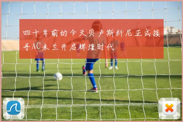四十年前的今天贝卢斯科尼正式接手AC米兰开启辉煌时代