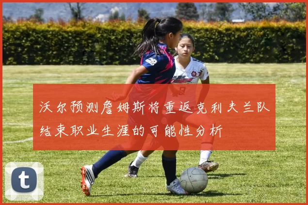 沃尔预测詹姆斯将重返克利夫兰队结束职业生涯的可能性分析