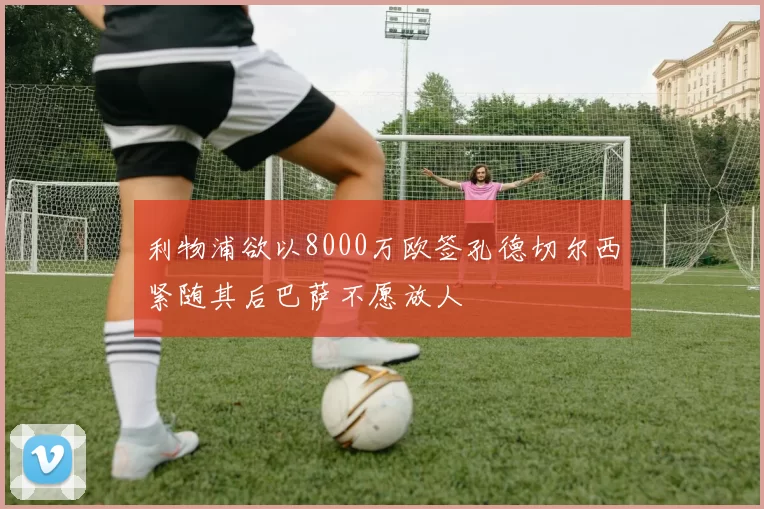 利物浦欲以8000万欧签孔德切尔西紧随其后巴萨不愿放人