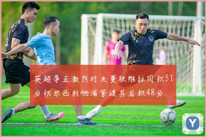 英超争五激烈对决曼联维拉同积51分切尔西利物浦紧追其后积48分