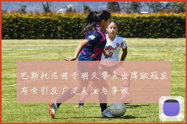 巴斯托尼将于明天零点出席欧冠发布会引发广泛关注与争议