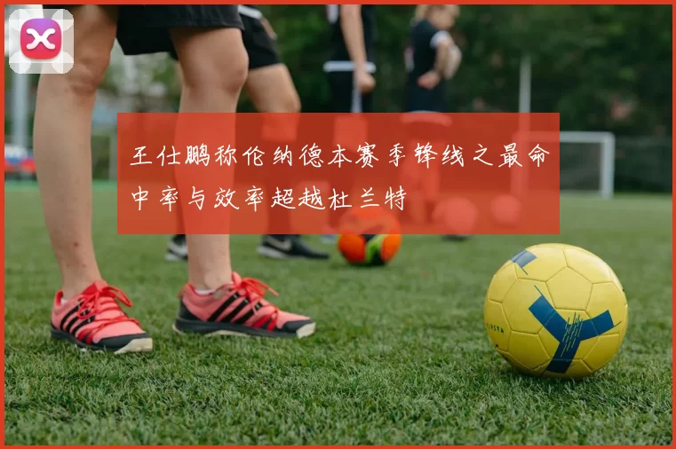 王仕鹏称伦纳德本赛季锋线之最命中率与效率超越杜兰特