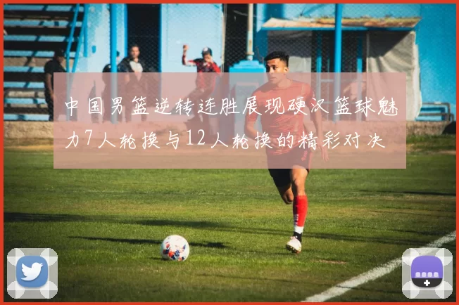 中国男篮逆转连胜展现硬汉篮球魅力7人轮换与12人轮换的精彩对决