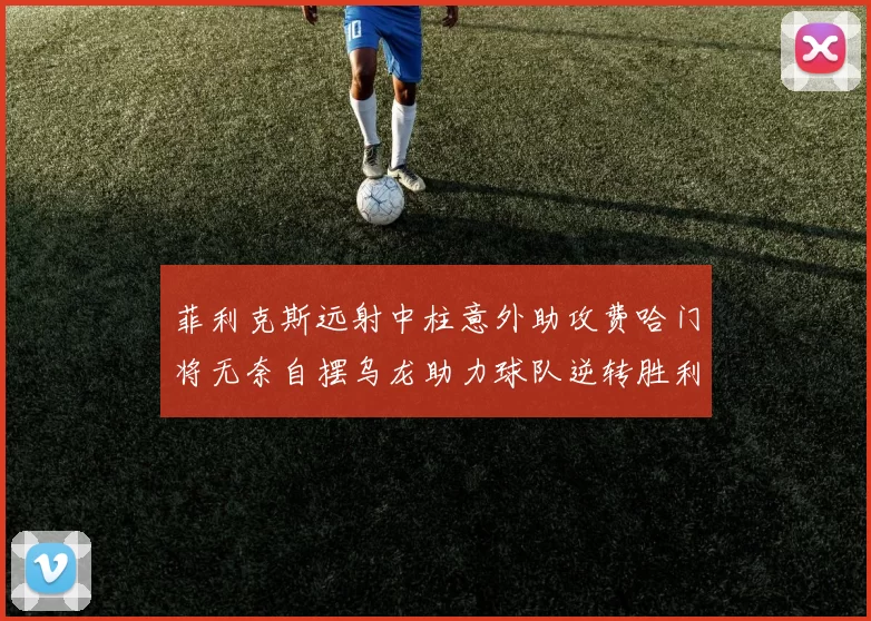 菲利克斯远射中柱意外助攻费哈门将无奈自摆乌龙助力球队逆转胜利