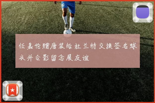 任嘉伦赠唐装给杜兰特交换签名球衣并合影留念展友谊