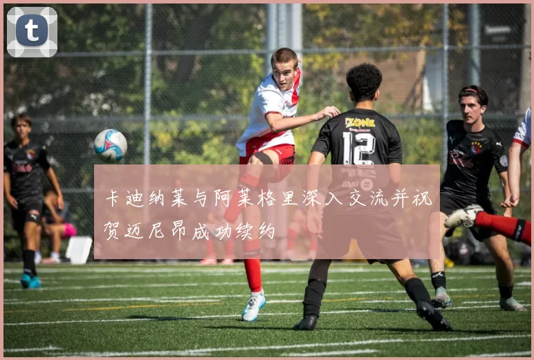 卡迪纳莱与阿莱格里深入交流并祝贺迈尼昂成功续约