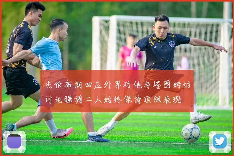 杰伦布朗回应外界对他与塔图姆的讨论强调二人始终保持顶级表现