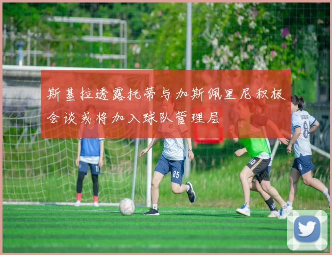 斯基拉透露托蒂与加斯佩里尼积极会谈或将加入球队管理层