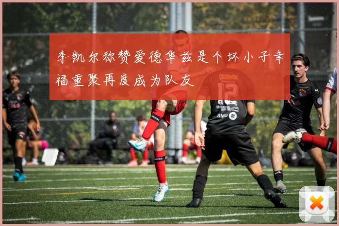 李凯尔称赞爱德华兹是个坏小子幸福重聚再度成为队友