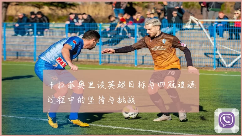 卡拉菲奥里谈英超目标与四冠追逐过程中的坚持与挑战