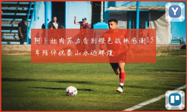 阿卜杜肉苏力告别橙色战袍感谢15年陪伴祝泰山永远辉煌