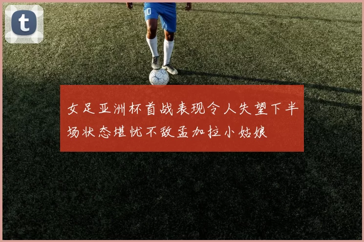 女足亚洲杯首战表现令人失望下半场状态堪忧不敌孟加拉小姑娘