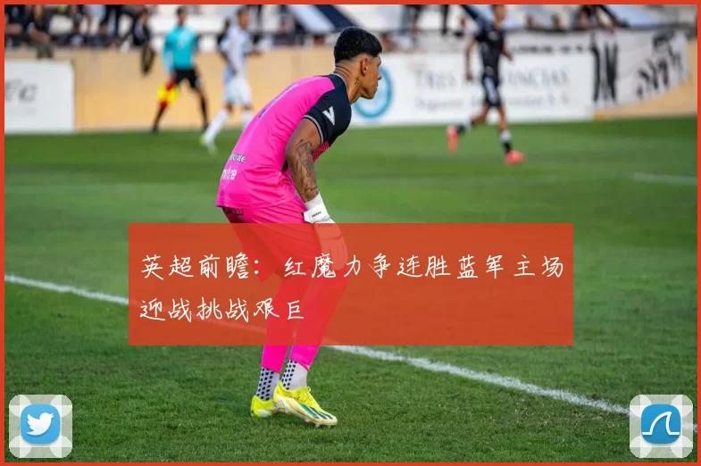 英超前瞻：红魔力争连胜蓝军主场迎战挑战艰巨