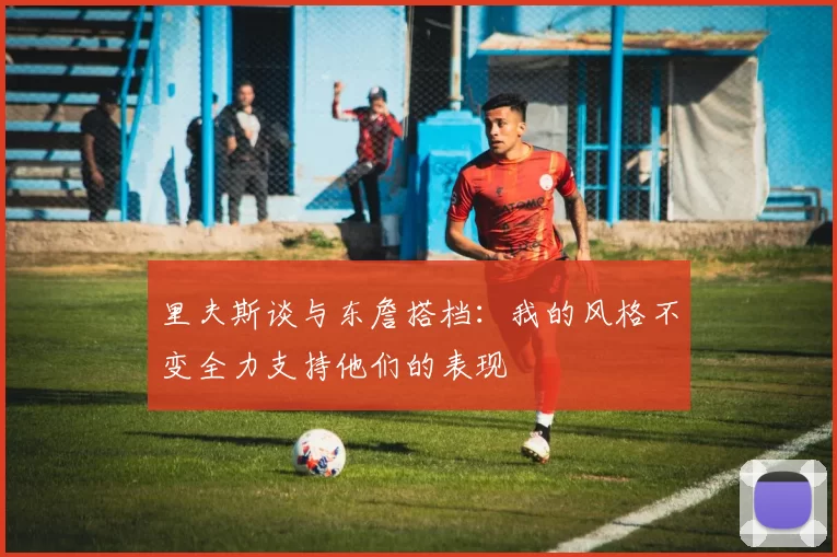 里夫斯谈与东詹搭档：我的风格不变全力支持他们的表现