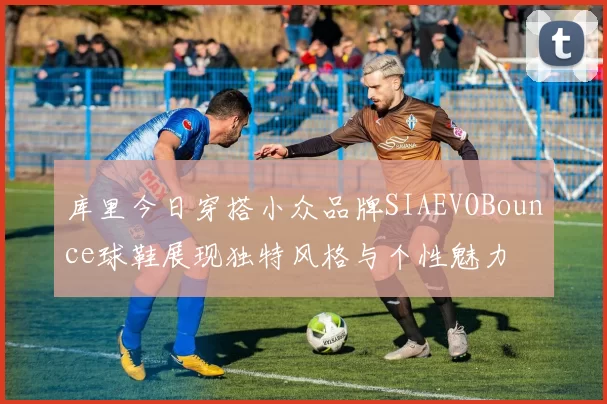 库里今日穿搭小众品牌SIAEVOBounce球鞋展现独特风格与个性魅力