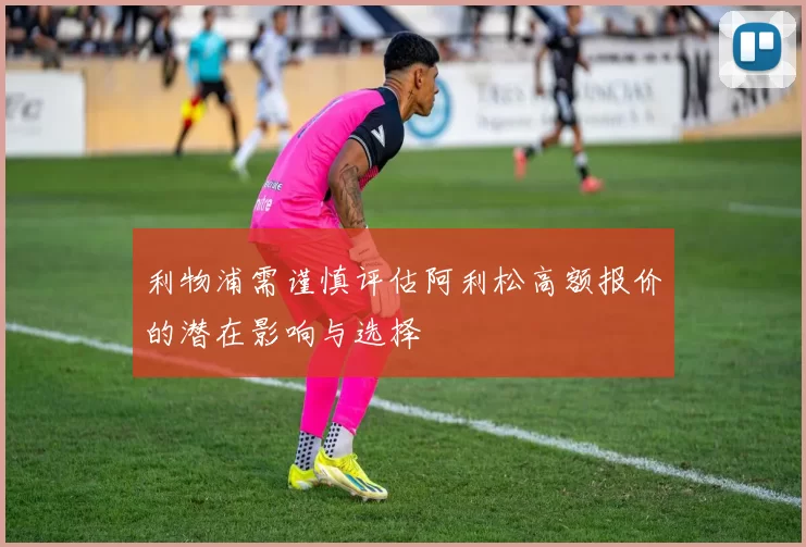 利物浦需谨慎评估阿利松高额报价的潜在影响与选择