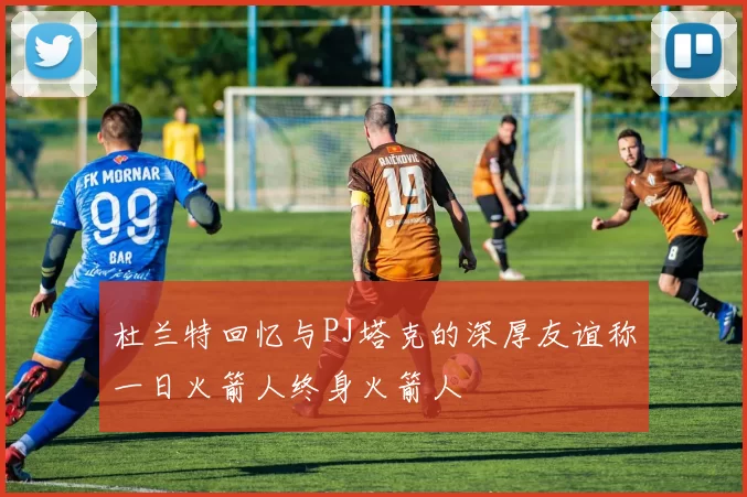 杜兰特回忆与PJ塔克的深厚友谊称一日火箭人终身火箭人
