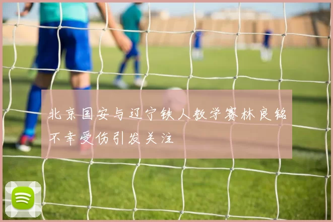 北京国安与辽宁铁人教学赛林良铭不幸受伤引发关注