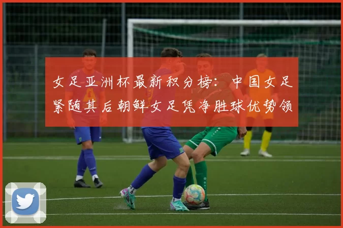 女足亚洲杯最新积分榜：中国女足紧随其后朝鲜女足凭净胜球优势领跑