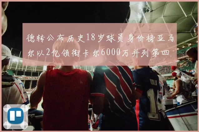 德转公布历史18岁球员身价榜亚马尔以2亿领衔卡尔6000万并列第四