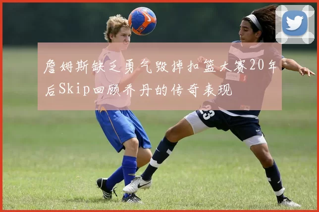 詹姆斯缺乏勇气毁掉扣篮大赛20年后Skip回顾乔丹的传奇表现