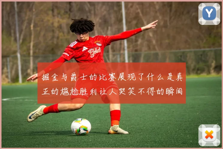 掘金与爵士的比赛展现了什么是真正的尴尬胜利让人哭笑不得的瞬间