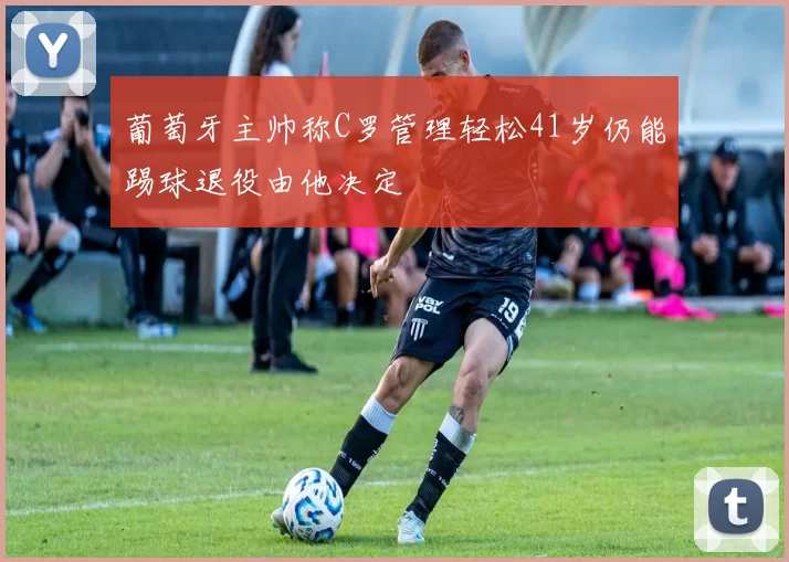 葡萄牙主帅称C罗管理轻松41岁仍能踢球退役由他决定