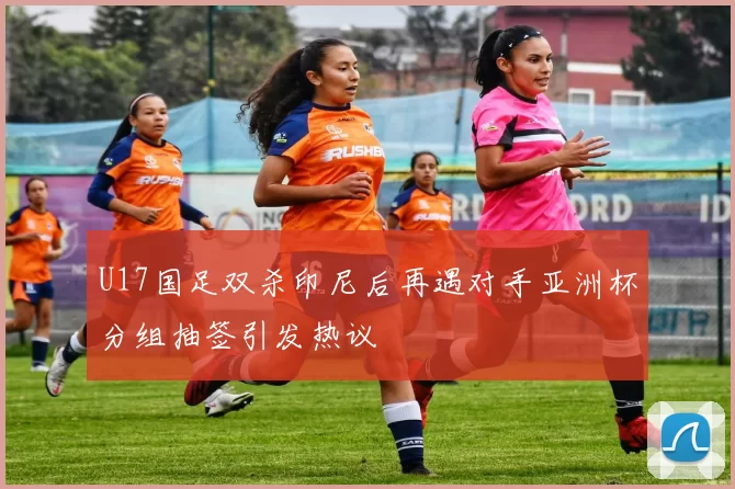U17国足双杀印尼后再遇对手亚洲杯分组抽签引发热议
